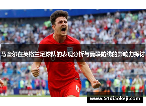 马奎尔在英格兰足球队的表现分析与曼联防线的影响力探讨
