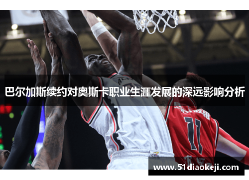 巴尔加斯续约对奥斯卡职业生涯发展的深远影响分析