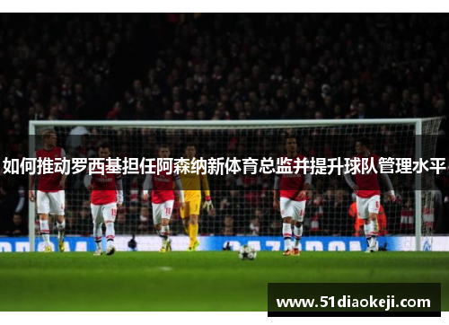 如何推动罗西基担任阿森纳新体育总监并提升球队管理水平