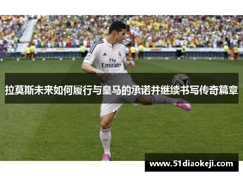 拉莫斯未来如何履行与皇马的承诺并继续书写传奇篇章