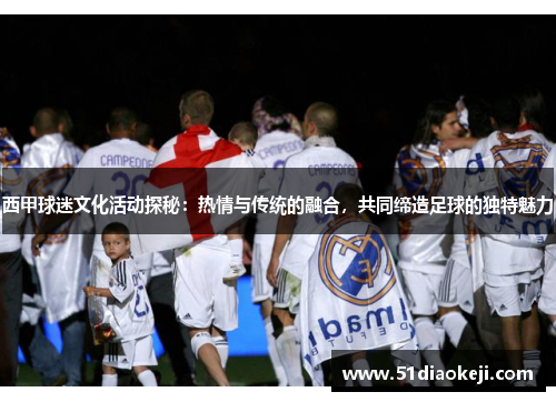 西甲球迷文化活动探秘：热情与传统的融合，共同缔造足球的独特魅力