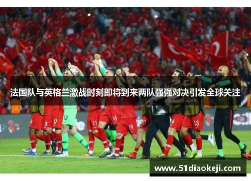 法国队与英格兰激战时刻即将到来两队强强对决引发全球关注